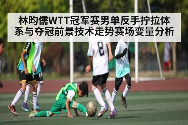 林昀儒WTT冠军赛男单反手拧拉体系与夺冠前景技术走势赛场变量分析